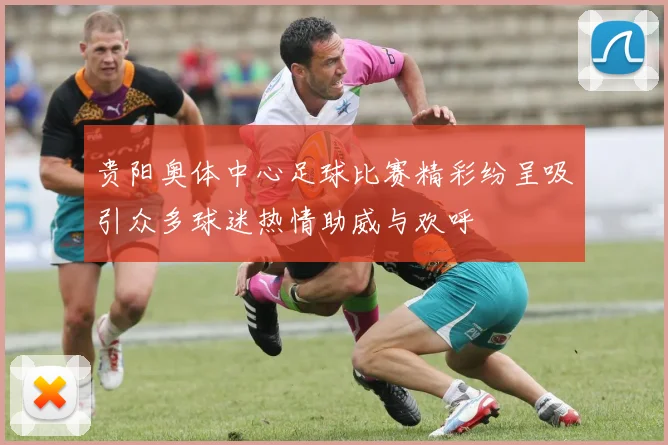 贵阳奥体中心足球比赛精彩纷呈吸引众多球迷热情助威与欢呼