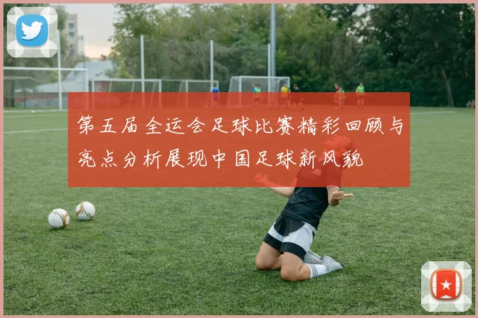第五届全运会足球比赛精彩回顾与亮点分析展现中国足球新风貌