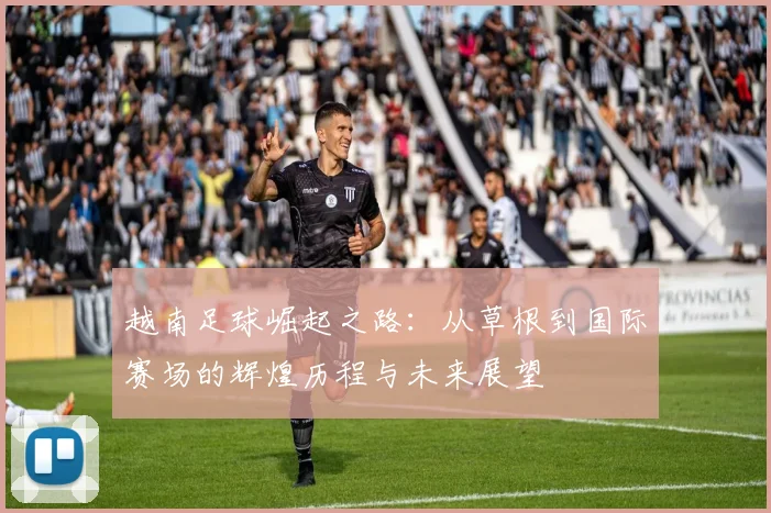 越南足球崛起之路：从草根到国际赛场的辉煌历程与未来展望