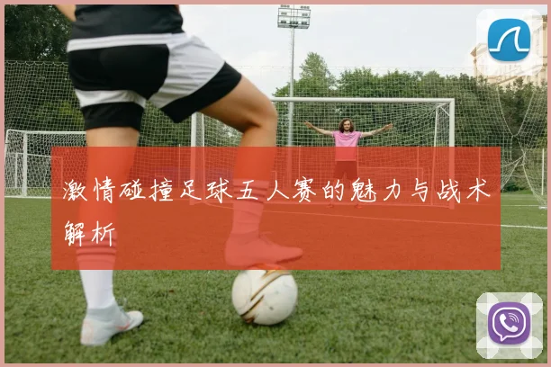 激情碰撞足球五人赛的魅力与战术解析