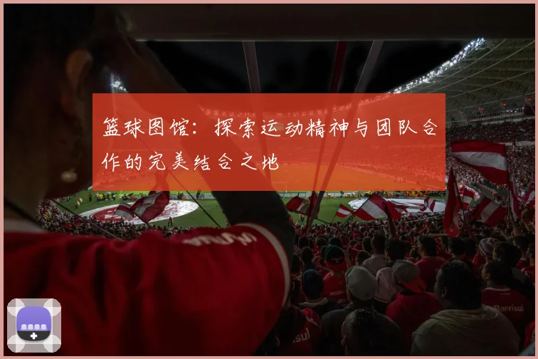 篮球图馆：探索运动精神与团队合作的完美结合之地