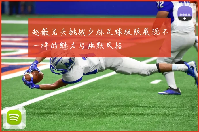 赵薇光头挑战少林足球极限展现不一样的魅力与幽默风格