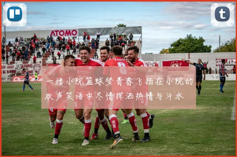 一楼小院篮球梦青春飞扬在小院的欢声笑语中尽情挥洒热情与汗水