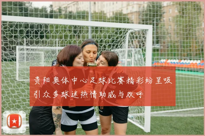 贵阳奥体中心足球比赛精彩纷呈吸引众多球迷热情助威与欢呼