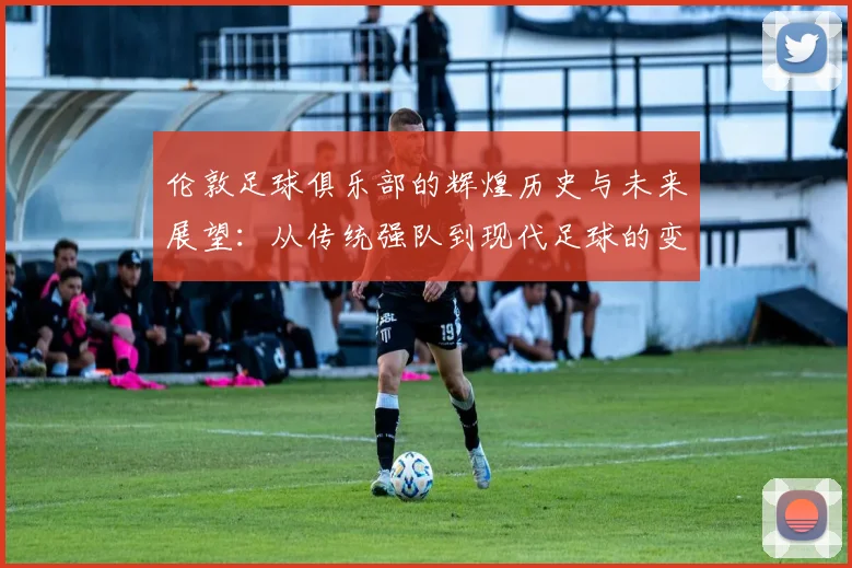 伦敦足球俱乐部的辉煌历史与未来展望：从传统强队到现代足球的变革之路